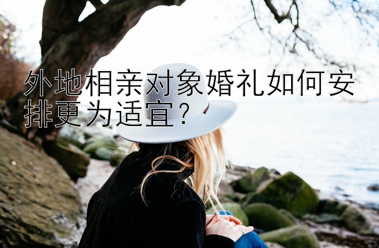 外地相亲对象婚礼如何安排更为适宜？