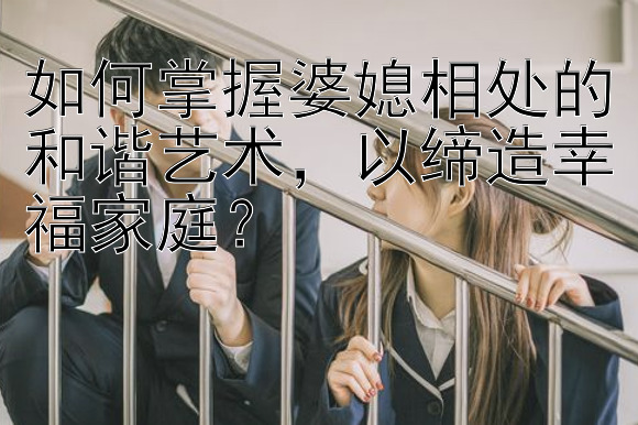 如何掌握婆媳相处的和谐艺术，以缔造幸福家庭？