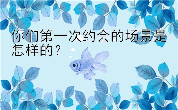 你们第一次约会的场景是怎样的？