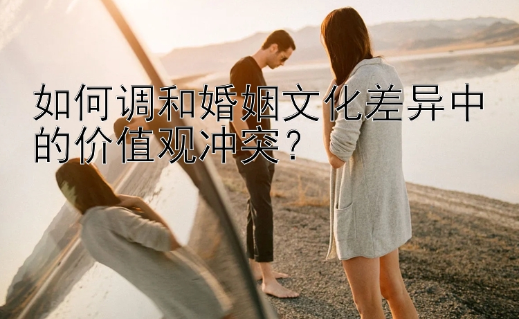 如何调和婚姻文化差异中的价值观冲突？