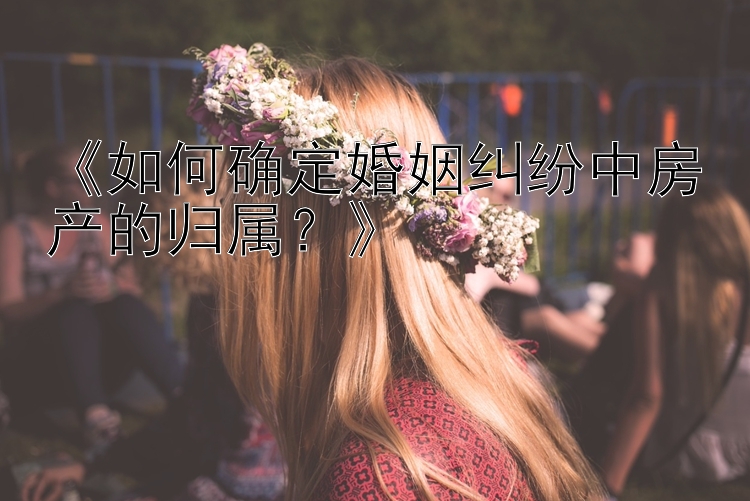 《如何确定婚姻纠纷中房产的归属？》