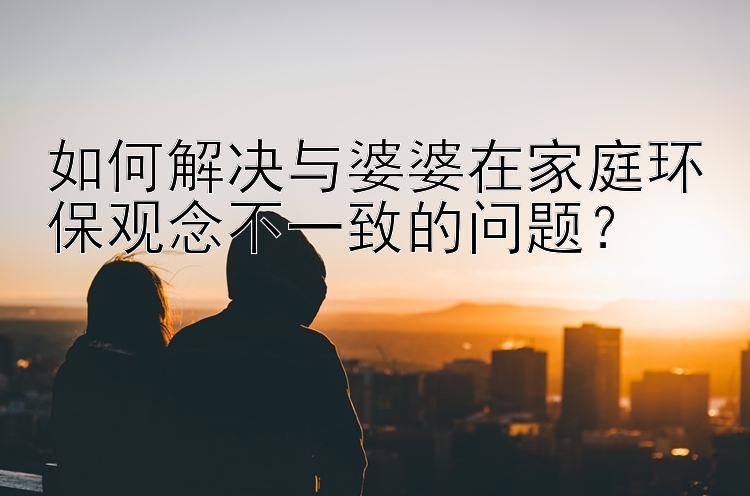 如何解决与婆婆在家庭环保观念不一致的问题？