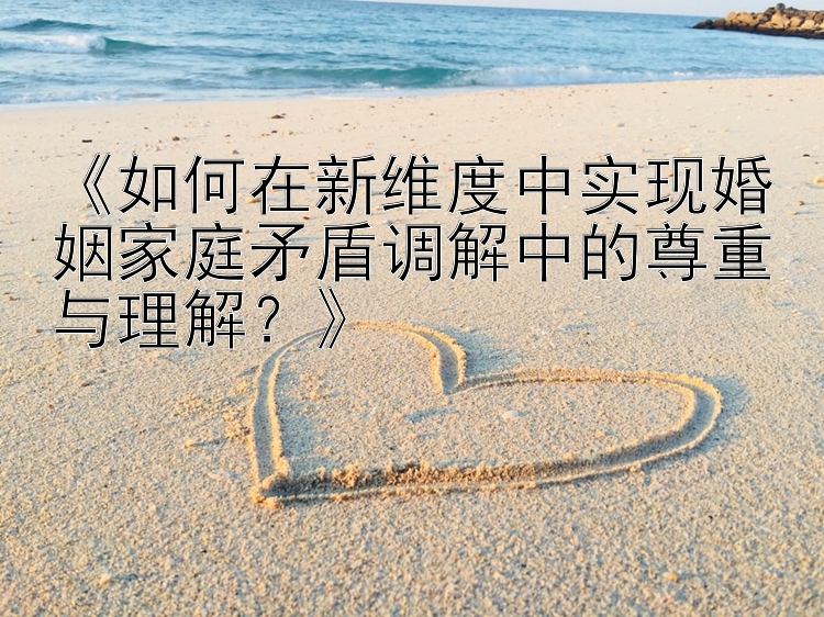 《如何在新维度中实现婚姻家庭矛盾调解中的尊重与理解？》