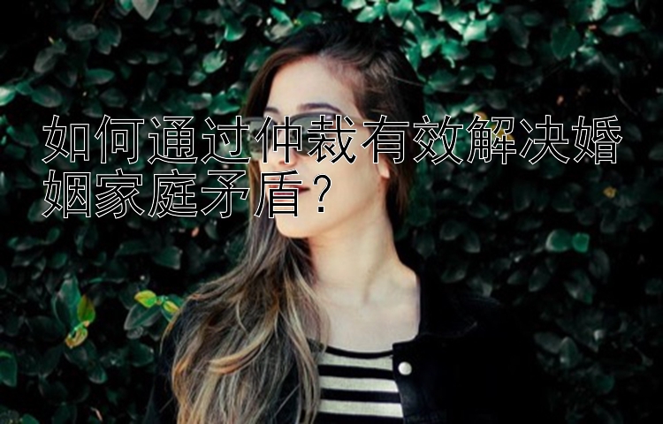 如何通过仲裁有效解决婚姻家庭矛盾？