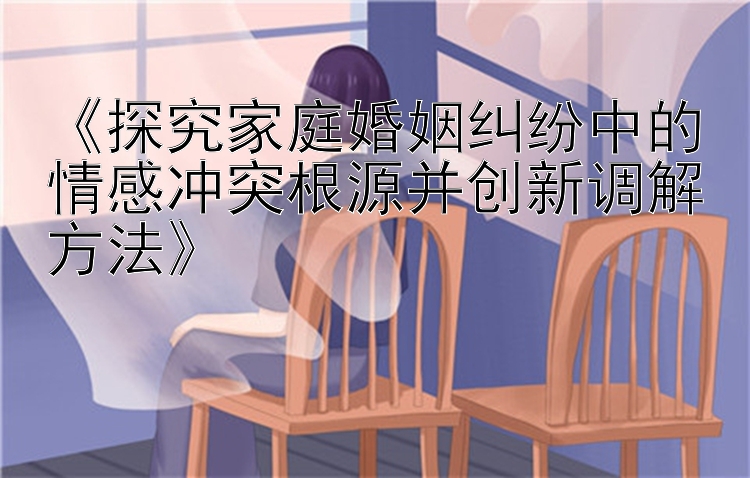 《探究家庭婚姻纠纷中的情感冲突根源并创新调解方法》