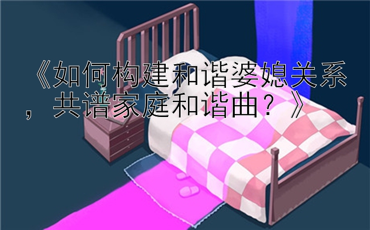 《如何构建和谐婆媳关系，共谱家庭和谐曲？》