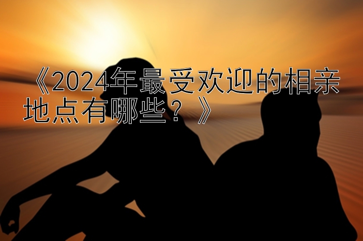 《2024年最受欢迎的相亲地点有哪些？》