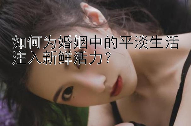 如何为婚姻中的平淡生活注入新鲜活力？