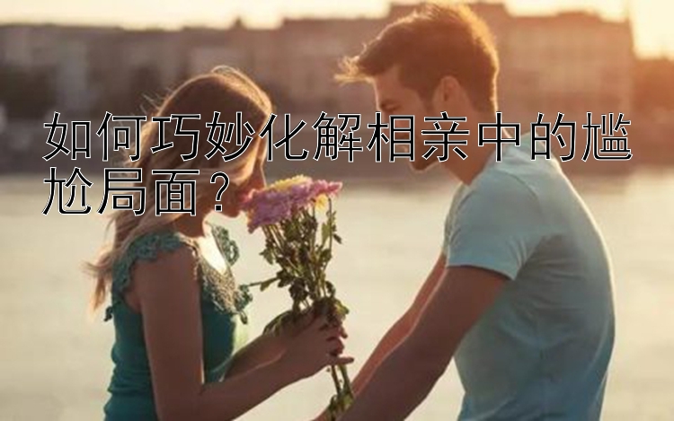 幸运飞艇为什么赢不了如何巧妙化解相亲中的尴尬局面？