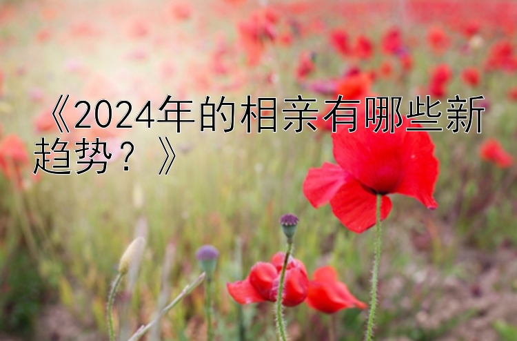 《2024年的相亲有哪些新趋势？》