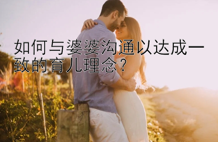 如何与婆婆沟通以达成一致的育儿理念？