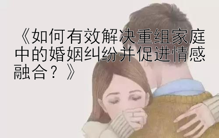 《如何有效解决重组家庭中的婚姻纠纷并促进情感融合？》