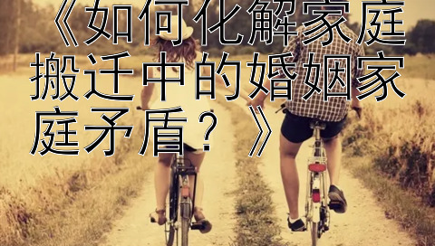 《如何化解家庭搬迁中的婚姻家庭矛盾？》