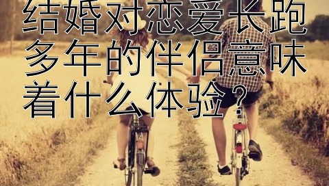 结婚对恋爱长跑多年的伴侣意味着什么体验？