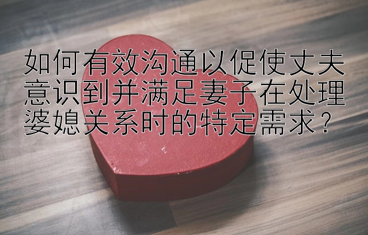 如何有效沟通以促使丈夫意识到并满足妻子在处理婆媳关系时的特定需求？