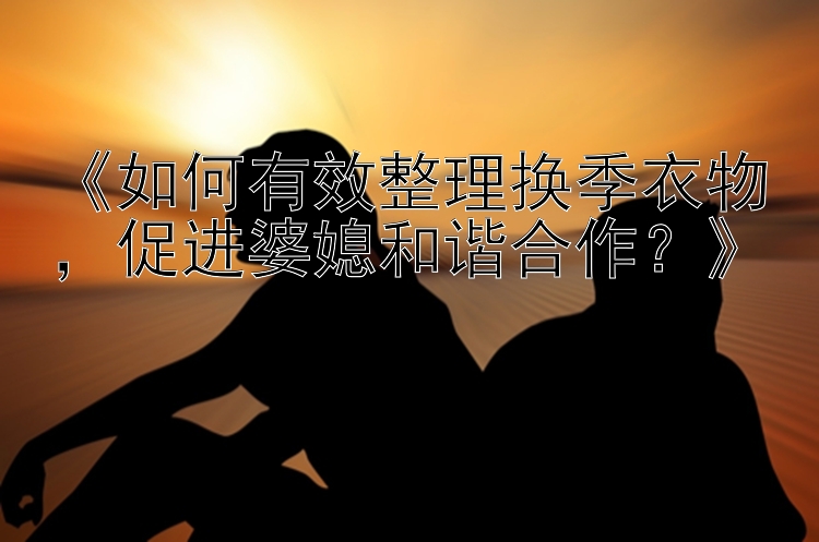 《如何有效整理换季衣物，促进婆媳和谐合作？》