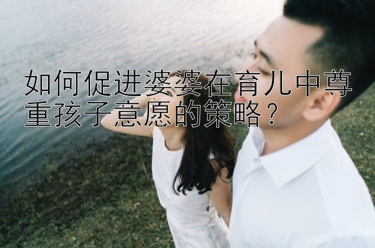 如何促进婆婆在育儿中尊重孩子意愿的策略？