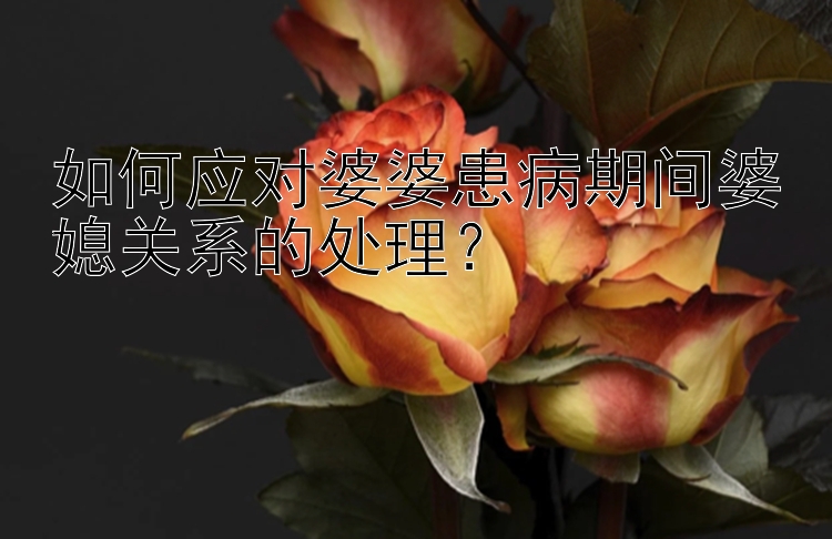 如何应对婆婆患病期间婆媳关系的处理？