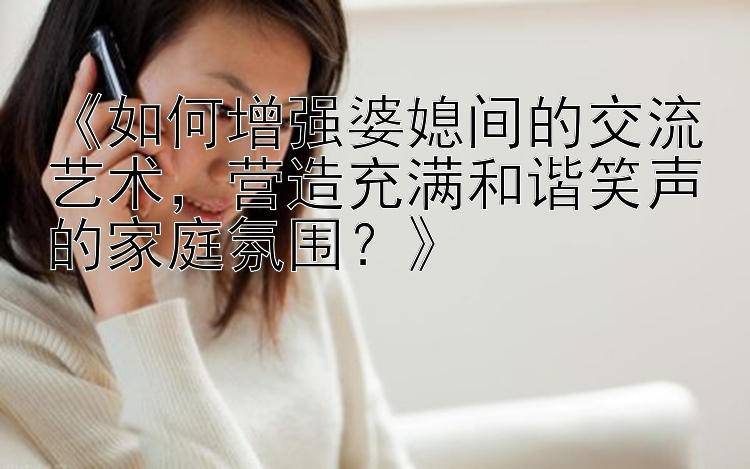 《如何增强婆媳间的交流艺术，营造充满和谐笑声的家庭氛围？》