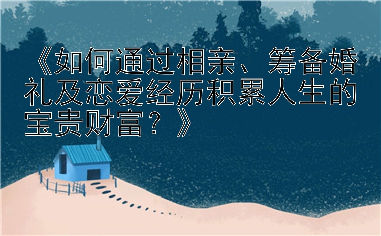 《如何通过相亲、筹备婚礼及恋爱经历积累人生的宝贵财富？》