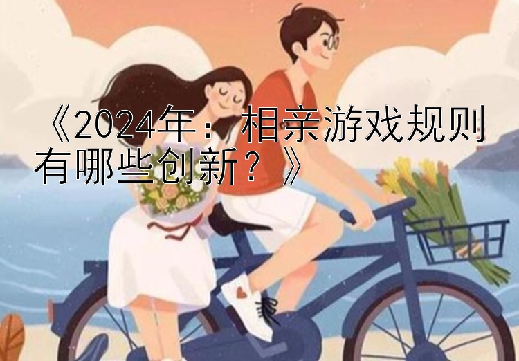 《2024年：相亲游戏规则有哪些创新？》