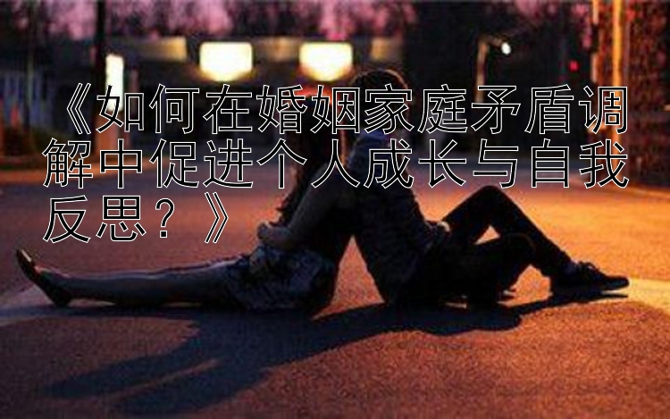 《如何在婚姻家庭矛盾调解中促进个人成长与自我反思？》