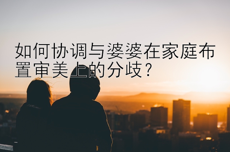 如何协调与婆婆在家庭布置审美上的分歧？