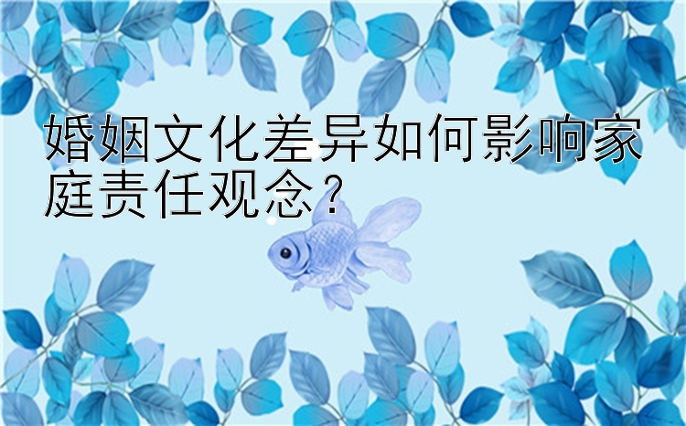 婚姻文化差异如何影响家庭责任观念？