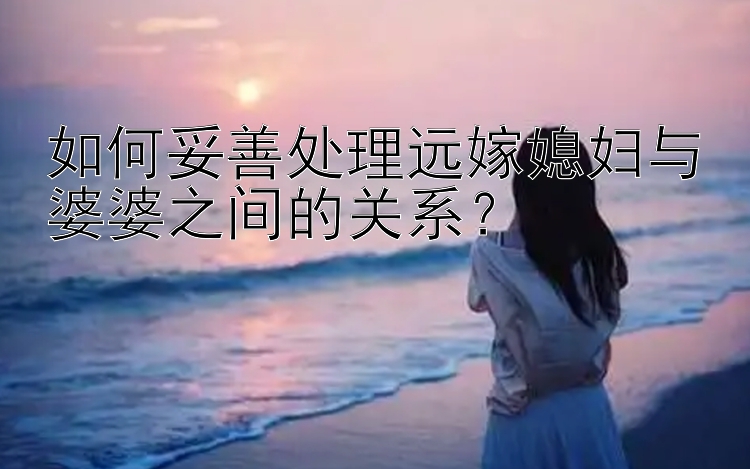 如何妥善处理远嫁媳妇与婆婆之间的关系？