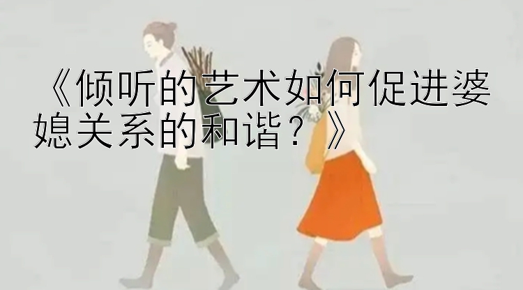 《倾听的艺术如何促进婆媳关系的和谐？》