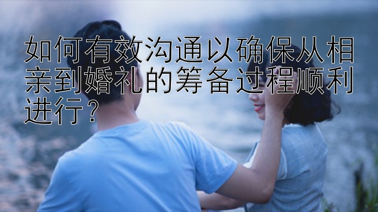 如何有效沟通以确保从相亲到婚礼的筹备过程顺利进行？