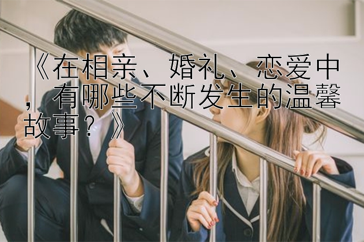 《在相亲、婚礼、恋爱中，有哪些不断发生的温馨故事？》