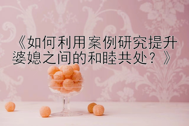 《如何利用案例研究提升婆媳之间的和睦共处？》