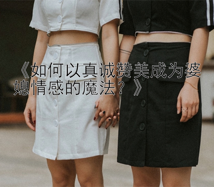 《如何以真诚赞美成为婆媳情感的魔法？》