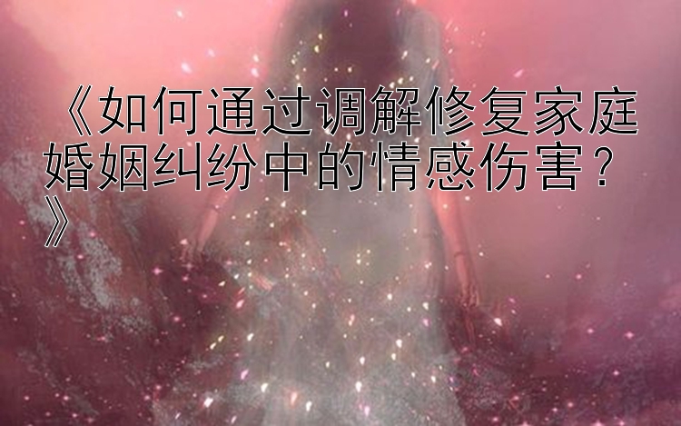 《如何通过调解修复家庭婚姻纠纷中的情感伤害？》