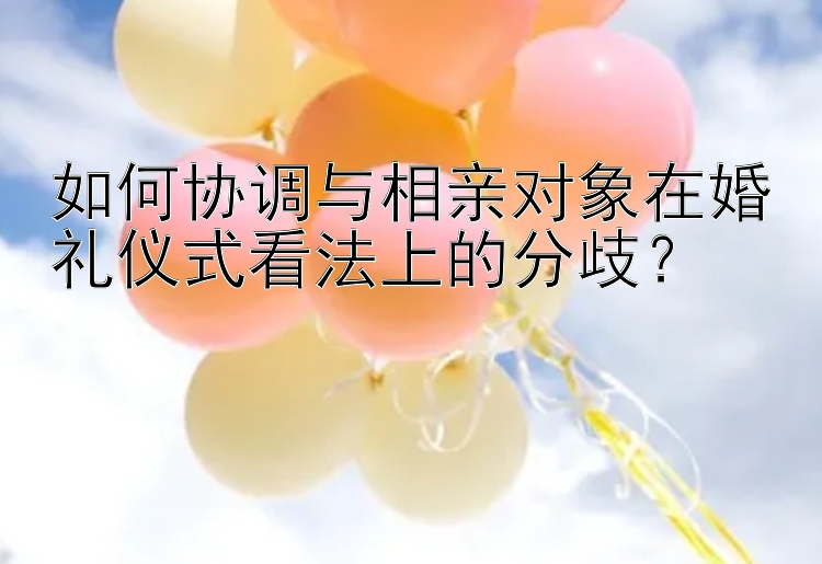 如何协调与相亲对象在婚礼仪式看法上的分歧？