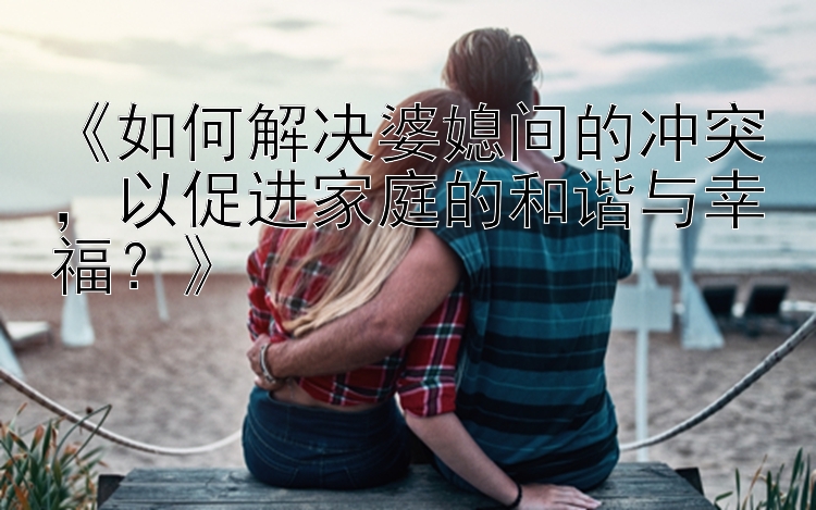 《如何解决婆媳间的冲突，以促进家庭的和谐与幸福？》