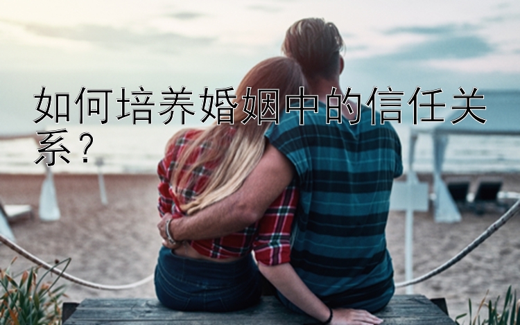 如何培养婚姻中的信任关系？