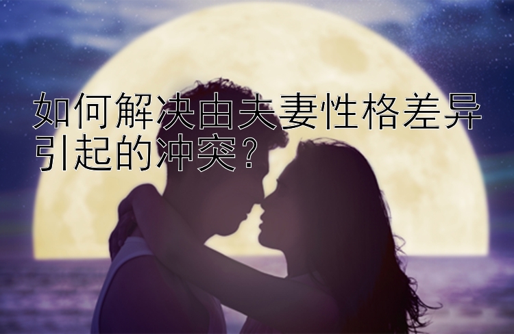 如何解决由夫妻性格差异引起的冲突？