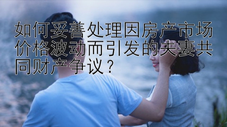 如何妥善处理因房产市场价格波动而引发的夫妻共同财产争议？