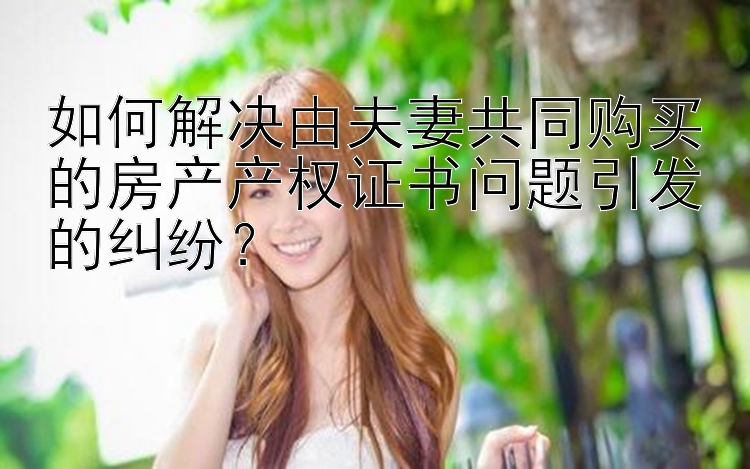 如何解决由夫妻共同购买的房产产权证书问题引发的纠纷？