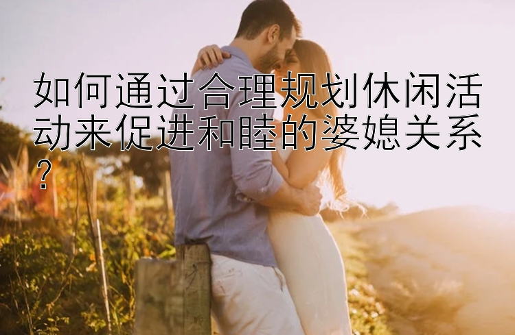 如何通过合理规划休闲活动来促进和睦的婆媳关系？