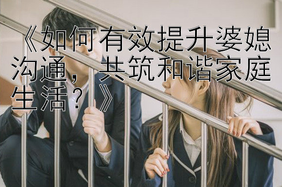 《如何有效提升婆媳沟通，共筑和谐家庭生活？》