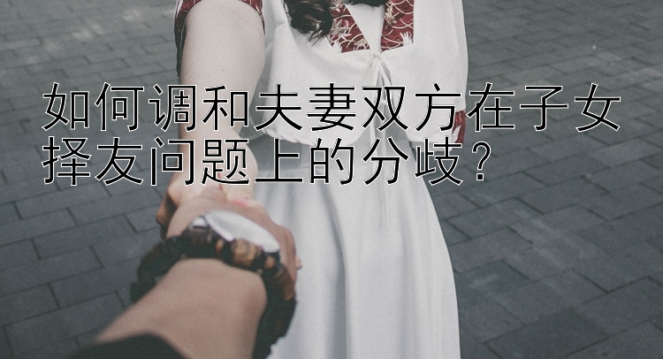 如何调和夫妻双方在子女择友问题上的分歧？