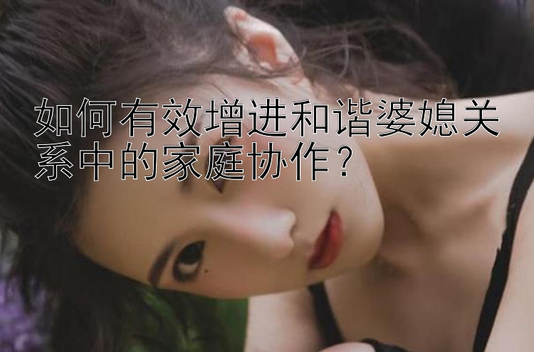 彩神乐发回血最高邀请码   如何有效增进和谐婆媳关系中的家庭协作？