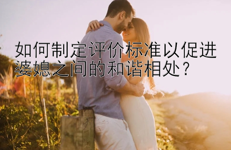 如何制定评价标准以促进婆媳之间的和谐相处？