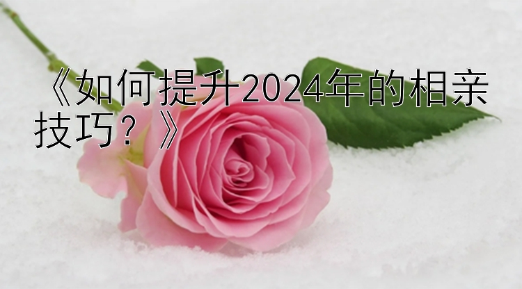 《如何提升2024年的相亲技巧？》