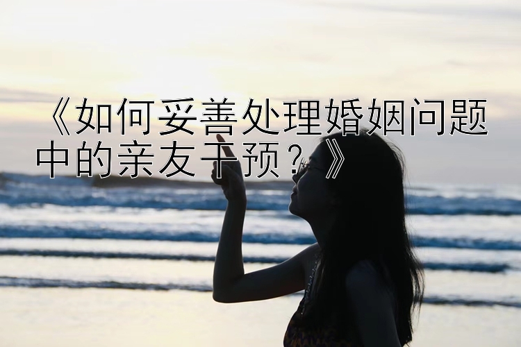 《如何妥善处理婚姻问题中的亲友干预？》