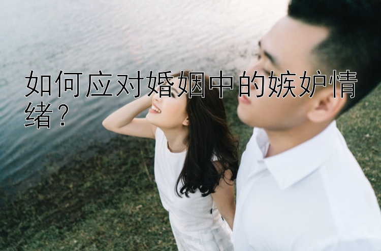 如何应对婚姻中的嫉妒情绪？