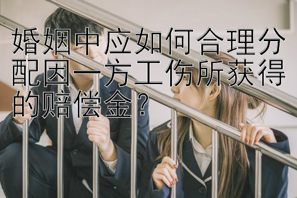 婚姻中应如何合理分配因一方工伤所获得的赔偿金？